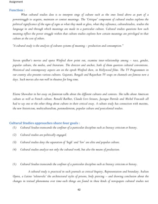 Assignment
42
Function :
What cultural studies does is to interpret sings of culture such as the ones listed above as part of a
powerstruggle to acquire, maintain or contest meanings. The ‘Critique’ component of cultural studies explores the
political significance of the signs of signs as what they mask or gloss, what they refinance, culturalstudies, studies the
language in and through which meanings are made in a particular culture. Cultural studies questions how such
meaning reflect the power struggle within that culture studies explores how certain meanings are privileged in that
culture at the cost of others.
“A cultural study is the analysis of cultures systems of meaning – production and consumption.”
Steven spielber’s movies and opera Winfred show point out, examine inter-relationship among – race, gender,
popular culture, the media, and literature. The director and anchor, both of them question cultural conventions.
Historical and contemporary aspects are on the oprah Winfred show, in Hollywood films. The TV Programmers in
our country also presents various cultures. Gujarati, Bengali and Rajasthan TV soaps on channels are famous now a
days. Such movies also run well in theatres for long time.
Elaine Showalter in her essay on feminism talks about the different cultures and contexts. She talks about American
culture as well as French culture. Ronald Barlher, Claude Levi-Straurs, Jacuque Derride and Michel Foucault all
had to say one or the other thing about culture in their critical essay. A culture study has connection with maxims,
the new historicism, multiculturalism, postmodernism, popular culture and postcolonial studies.
Cultural Studies approaches share four goals :
(1) Cultural Studies transcends the confiner of a particular discipline such as literacy criticism or history.
(2) Cultural studies are politically engaged.
(3) Cultural studies deny the separation of ‘high’ and ‘low’ are elite and popular culture.
(4) Cultural studies analyze not only the cultural work, but also the means of production.
(1) Cultural Studies transcends the confiner of a particular discipline such as literacy criticism or history.
A cultural study is practiced in such journals as critical Inquiry, Representation and boundary. Italian
Opera, a Latino ‘telenovela’ the architectural styles of prisons, body piercing – and drawing conclusion about the
changes in textual phenomena over time-such things are found in these kinds of newspapers cultural studies not
 