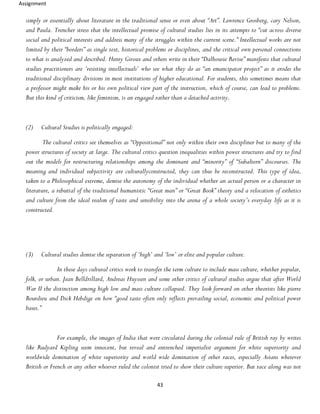 Assignment
43
simply or essentially about literature in the traditional sense or even about “Art”. Lawrence Grosberg, cary Nelson,
and Paula. Trencher stress that the intellectual promise of cultural studies lies in its attempts to “cut across diverse
social and political interests and address many of the struggles within the current scene.” Intellectual works are not
limited by their “borders” as single text, historical problems or disciplines, and the critical own personal connections
to what is analyzed and described. Henry Giroux and others write in their “Dalhousie Revise” manifesto that cultural
studies practitioners are ‘resisting intellectuals’ who see what they do as “an emancipator project” as it erodes the
traditional disciplinary divisions in most institutions of higher educational. For students, this sometimes means that
a professor might make his or his own political view part of the instruction, which of course, can lead to problems.
But this kind of criticism, like feminism, is an engaged rather than a detached activity.
(2) Cultural Studies is politically engaged:
The cultural critics see themselves as “Oppositional” not only within their own discipliner but to many of the
power structures of society at large. The cultural critics question inequalities within power structures and try to find
out the models for restructuring relationships among the dominant and “minority” of “Subaltern” discourses. The
meaning and individual subjectivity are culturallyconstructed, they can thus be reconstructed. This type of idea,
taken to a Philosophical extreme, demise the autonomy of the individual whether an actual person or a character in
literature, a rebuttal of the traditional humanistic “Great man” or “Great Book” theory and a relocation of esthetics
and culture from the ideal realsm of taste and sensibility into the arena of a whole society’s everyday life as it is
constructed.
(3) Cultural studies demise the separation of ‘high’ and ‘low’ or elite and popular culture.
In these days cultural critics work to transfer the term culture to include mass culture, whether popular,
folk, or urban. Jean Belldrillard, Andreas Huyssen and some other critics of cultural studies argue that after World
War II the distinction among high low and mass culture collapsed. They look forward on other theorists like pierre
Bourdieu and Dick Hebdige on how “good taste often only reflects prevailing social, economic and political power
bases.”
For example, the images of India that were circulated during the colonial rule of British ray by writes
like Rudyard Kipling seem innocent, but reveal and entrenched imperialist argument for white superiority and
worldwide domination of white superiority and world wide domination of other races, especially Asians wherever
British or French or any other whoever ruled the colonist tried to show their culture superior. But race along was not
 