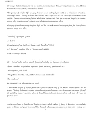 Assignment
44
the issue for the British raj: money was also another determining factor. Thus, drawing also upon the ideas of French
Gistorian Michel de Certeam, cultural critics examine.
“The practice of everyday life”, studying literature as an anthropologist would, as a phenomenon of culture,
including a culture’s economy. Cultural critics describe ‘what’ is produced and how various productions relate to one
another. They do not determine to find out which one is the best work. Their aim is to reveal the political economic
reasons ‘why’ a certain cultural product is more valued at certain times than others.
Changing of boundaries among disciplines high and low can make cultural studies just plain fun. Some of these
examples are the given titles.
The birth of captain Jach Sparrow :
An Analysis
Disney’s pirates of the Caribbean: The curse o the Blach Pearl (2003)
R.L. Stevenson’s long John Silver in ‘Treasure Island’ (1881)
Keith Richard’s eye makeup.
(4) Cultural studies analyses not only the cultural work, but also the means of production.
Marxist critics have recognized the importance of such par literary questions such as –
‘Who supports a given artist?’
‘Who publishes his or her books, and how are these books distributed’?
Who buys books?
For that matter, who is literate and who is not?
A well-known analysis of literary production is Janice Radway’s study of the America romance (novel) and its
readers, “Reading the Romance: women, patriarchy and popular literature, which demonstrates the textual effects of
the publishing industry’s decisions effects of the publishing industry’s decisions about books that will reduce its
financial risks.”
Another contribution is the collection ‘Reading in America which is edited by Cathy N. Davidson, which includes
essays on literacy and gender in colonial New England, urban magazine audiences in eighteenth – century New
 