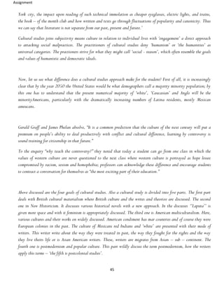Assignment
45
York city, the impact upon reading of such technical immolation as cheaper eyeglasses, electric lights, and trains,
the book – of the month club and how written and texts go through fluctuations of popularity and canonicity. Thus
we can say that literature is not separate from our past, present and future.’
Cultural studies joins subjectivity means culture in relation to individual lives with ‘engagement’ a direct approach
to attacking social malpractices. The practitioners of cultural studies deny ‘humanism’ or ‘the humanities’ as
universal categories. The practioners strive for what they might call ‘social - reason’, which often resemble the goals
and values of humanistic and democratic ideals.
Now, let us see what difference does a cultural studies approach make for the student? First of all, it is increasingly
clear that by the year 2050 the United States would be what demographers call a majority minority population; by
this one has to understand that the present numerical majority of ‘white’, ‘Caucasian’ and Anglo will be the
minorityAmericans, particularly with the dramatically increasing numbers of Latina residents, mostly Mexican
ameucans.
Gerald Graff and James Phelan absolve, “It is a common prediction that the culture of the next century will put a
premium on people’s ability to deal productively with conflict and cultural difference, learning by controversy is
sound training for citizenship in that future.”
To the enquiry “why teach the controversy?” they noted that today a student can go from one class in which the
values of western culture are never questioned to the next class where western culture is portrayed as hope lessee
compromised by racism, sexism and homophobia; professors can acknowledge these difference and encourage students
to contract a conversation for themselves as “the most exciting part of their education.”
Above discussed are the four goals of cultural studies. Also a cultural study is divided into five parts. The first part
deals with British cultural materialism where British culture and the writes and theorize are discussed. The second
one in New Historicism. It discusses various historical novels with a new approach. In the discusses ‘’Laputa’’ is
given more space and with it feminism is appropriately discussed. The third one is American multiculturalism. Here,
various cultures and their works on widely discussed. American condiment has mar countries and of course they were
European colonies in the past. The culture of Mexicans red Indians and ‘white’ are presented with their mode of
writers. This writer write about the way they were treated in past, the way they fought for the rights and the way
they live theirs life or is Asian American writers. These, writers are migrates from Asian – sub – continent. The
fourth one is postmodernism and popular culture. This part wildly discuss the term postmodernism, how the writers
apply this terms – ‘the fifth is postcolonial studies’.
 
