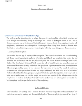 Assignment
47
Words:-1266
Submitted to Department of English
General Characteristics of The Modern Age.
The modern age has fairy distinctive or unique character. It transformed the whole fabric of private and
social wrought a revolutionary change in the thought and Outlook of the English Nation. it was a one of
the most turbulent eras in the history of English literature. It marks shop in clear departure from the self
complacency compromise and stability of the Victorian period the change from the old to the new from
blind faith to rational thinking was a very interesting the following trace distinguished the modern era.
1. Anxiety and interrogation:
It was called the new age of anxiety and interrogation. The scientific revolution and rational thinking
had shekep men's health in the authority of religion and Church and established the order. the old
resistance and heroes rejected and the generation plane and factor freedom of thought and action.
thinkers like shop Samuel Butler and Wells assume the role of social heretics and iconoclasts. men and
women should an extra ordinary enthusiasm for speculation experiment and reform the modern man
did not accept anything unless it was a test on the touchstone of reason. The mood of persistence
scepticism and interrogation had increase the proportionalnately for want of a new set of values.
Modern industrial and technical progress had given birth to the spirit of competition everybody wants to
come out successful in the rate race but only if you are crowned with laurels this failure couple with the
complexities of modern life had resulted in frustration a of anxiety and interrogation occurred in the
literature of the modern upin the literature of the modern age.
2. Art for life's sake
Enter turn of the new century came a number of writers who wear skeptical in Outlook and where not
touch by reverence for custom and the established order. They rejected the doctrine of "art for art's
 