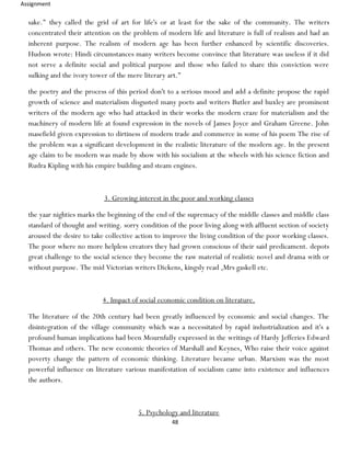 Assignment
48
sake." they called the grid of art for life's or at least for the sake of the community. The writers
concentrated their attention on the problem of modern life and literature is full of realism and had an
inherent purpose. The realism of modern age has been further enhanced by scientific discoveries.
Hudson wrote: Hindi circumstances many writers become convince that literature was useless if it did
not serve a definite social and political purpose and those who failed to share this conviction were
sulking and the ivory tower of the mere literary art."
the poetry and the process of this period don't to a serious mood and add a definite propose the rapid
growth of science and materialism disgusted many poets and writers Butler and huxley are prominent
writers of the modern age who had attacked in their works the modern craze for materialism and the
machinery of modern life at found expression in the novels of James Joyce and Graham Greene. John
masefield given expression to dirtiness of modern trade and commerce in some of his poem The rise of
the problem was a significant development in the realistic literature of the modern age. In the present
age claim to be modern was made by show with his socialism at the wheels with his science fiction and
Rudra Kipling with his empire building and steam engines.
3. Growing interest in the poor and working classes
the yaar nighties marks the beginning of the end of the supremacy of the middle classes and middle class
standard of thought and writing. sorry condition of the poor living along with affluent section of society
aroused the desire to take collective action to improve the living condition of the poor working classes.
The poor where no more helpless creators they had grown conscious of their said predicament. depots
great challenge to the social science they become the raw material of realistic novel and drama with or
without purpose. The mid Victorian writers Dickens, kingsly read ,Mrs gaskell etc.
4. Impact of social economic condition on literature.
The literature of the 20th century had been greatly influenced by economic and social changes. The
disintegration of the village community which was a necessitated by rapid industrialization and it's a
profound human implications had been Mournfully expressed in the writings of Hardy Jefferies Edward
Thomas and others. The new economic theories of Marshall and Keynes, Who raise their voice against
poverty change the pattern of economic thinking. Literature became urban. Marxism was the most
powerful influence on literature various manifestation of socialism came into existence and influences
the authors.
5. Psychology and literature
 