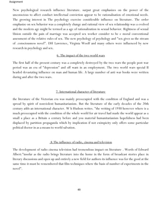 Assignment
49
New psychological research influence literature. surput great emphasizes on the power of the
unconscious to affect conduct intellectual conviction appear to be rationalisation of emotional needs.
The growing interest in The psychology exercise considerable influence on literature. The order
emphasize on sex behavior was a completely change and rational view of sex relationship was a evolved
and the modern age might be termed as a age of rationalization in sexual behavior. Rightness of sexual
Union outside the pain of marriage was accepted sex worker consider to be e moral conventional
assessment of the relative rules of sex. The new psychology of psychology and "sex gives us the stream
of .consciousness novel". DH Lawrence, Virginia Woolf and many others were influenced by new
research in psychology and sex.
6. The impact of the two world wars
The first half of the present century was a completely destroyed by the two wars the people post war
period was an era of "depression" and off want in an employment. The two world wars special II
headed devastating influence on man and human life. A large number of anti war books were written
during and after the two wars.
7. International character of literature
the literature of the Victorian era was mainly preoccupied with the condition of England and was a
spread by spirit of nonviolent humanitarianism. But the literature of the early decades of the 20th
century adds an international character. W h Hudson writes. "the writing of 1930 however where is a
much preoccupied with the condition of the whole world for air travel had made the world appear as a
small a place as a Britain a century before and you material humanitarianism hopefulness had been
displaced by partition propaganda which by implication if not eximpicity only offers some particular
political doctor in as a means to world salvation.
.8.The influence of radio, cinema and television
The development of radio cinema television had tremendous impact on literature . Words of Edward
Albert:"insofar as the radio brings literature into the home in the form of broadcast stories place in
literary discussions and open up and entirely a new field for authors its influence was for the good at the
same time it must be remembered that film techniques where the basis of number of experiments in the
novel".
 