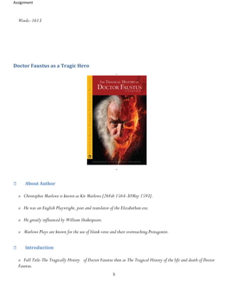 Assignment
5
Words:-1613
Doctor Faustus as a Tragic Hero
About Author
o Christopher Marlowe is known as Kit Marlowe [26Feb 1564-30May 1593].
o He was an English Playwright, poet and translator of the Elizabethan era.
o He greatly influenced by William Shakespeare.
o Marlowe Plays are known for the use of blank verse and their overreaching Protagonist.
Introduction
o Full Title-The Tragically History of Doctor Faustus then as The Tragical History of the life and death of Doctor
Faustus.
 