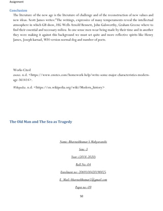Assignment
50
Conclusion
The literature of the new age is the literature of challenge and of the reconstruction of new values and
new ideas. Scott James writes:"The writings, expressive of many temperaments reveal the intellectual
atmosphere in which GB show, HG Wells Arnold Bennett, John Galsworthy, Graham Greene where to
find their essential and necessary milieu. In one sense men wear being made by their time and in another
they were making it against this background we must set quite and more reflective spirits like Henry
James, Joseph karnad, WH version normal dog and number of poets.
Works Cited
enotes. n.d. <https://www.enotes.com/homework-help/write-some-major-characteristics-modern-
age-361414>.
Wikipedia. n.d. <https://en.wikipedia.org/wiki/Modern_history>
The Old Man and The Sea as Tragedy
Name:-Bhavneshkumar S Mahyavanshi
Sem:-3
Year:-(2018-2020)
Roll No:-04
Enrolment no:-2069108420190025
E_Mail:-bhavneshkumar5@gmail.com
Paper no:-09
 