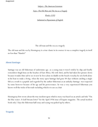 Assignment
51
Subject:- The American Literature
Topic:-The Old Man and The Sea as a Tragedy
Words:-1193
Submitted to Department of English
The old man and the sea as a tragedy
The old man and the sea by Hemingway is a true classic in its essence it was a complete tragedy in itself
no less than "Hamlet"
About Santiago
Santiago was an old fisherman of undermine age. as a young man it travel widely by ship and fondly
remembers Singh lions on the beaches of East Africa. His wife died, and he had taken her picture down
because it makes him sad to see it now he lives alone in shaikh on the beach everyday he sets forth alone
in his boat to make a living. when the story open Santiago had gone 84 days without catching a single
fish as a result is a peptide and regarded by the author fisherman as an unlucky Santiago was respected
by some however because of his age and his perseverance. he was a very experienced fisherman you
knows well the tricks of his trade including which is to use as a bait
Hemingway first wrote about the true incident upon which is story was based on an article and title "On
the blue water: A Gulf Stream letter" for the April 1936 issue of Esquire magazine. The actual incident
book only 2 days the fisherman half crazy and crying was picked up by others.
Tragedy
 