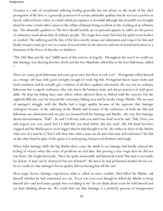 Assignment
52
Treasury is a tale of exceptional suffering leading generally but not always to the death of the chief
protagonist of the hero is a generally possessed of certain admirable qualities but he was not a perfect in
fact he suffered from a flaw or a fault which precipitates is downfall although this downfall was brought
about by some certain other causes to the villain of human beings accident or the working of an arbitrary
fate. The admirable qualities or The hero should include an exceptional capacity to suffer are the power
of endurance much about that of ordinary people. The tragic hero main Paris but his spirit is not broken
or crushed. The suffering and the fate of the hero mostly arouse our admiration and respect for him and
finally treasury must give rise to a sense of moral order in the universe and not of moral lawlessness or a
dominant of the forces of disorder or darkness.
"The Old Man and the Sea" fulfill most of this criteria of tragedy. Throughout the novel we could see
that Santiago was showing heroine deeds and the boy Mandolin called him as the best fisherman, added
"
There are many good fisherman and some great ones but there is only you" . Protagonist called himself
as a strange old man with good strength enough for truly big fish. Protagonist knew many tricks and
head resolution and he actually give evidence of all these qualities afterwards. He was not an ordinary
fisherman but a superb craftsmen who who knew his business truly and always practices it with great
skills. He kept his fishing lines state where others allowed them to drifted with the current. On the
eightieth fifth day rose for beyond the customary fishing area and he hooks a huge Marlin. The account
of santiago's struggle with the Marlin had a tragic quality because of the supreme that Santiago
undergoes because of the suffering of the Marlin and because of the endurance of both the fish and
fisherman our admiration and our pity are aroused both for Santiago and Marlin.. the very first Santiago
shown determination. "Fish" , he said 'I will stay with you until I am dead' next he said, "fish, I love you
and respect you very much but I I shall kill you dead before this day ends'. His left hand becomes
crapped and the Marlin prove to be bigger than he had thought it to be. He wishes to show to the Marlin
what sort of a man he is "but I will show him what a man can do and what man and endurance" the fish
on the other hand in spite of the agony it is undergoing, had proved obstinate and tough.
When Atlas Santiago skills the big Marlin there come the shark to eat Santiago had hardly enjoyed the
feeling of victory when this series of problems we feel him. But proving a true tragic hero he did not
lose heart. He fought heroically. There he spoke memorable and historical words “but man is not made
for defeat. A man can be destroyed but not defeated". He knew he had performed another heroic act.
So we could see that santiago's heroic quality did not forcing him till the end.
Most tragic heroes Santiago experiences what is called an inner conflict. Had killed the Marlin, ask
himself whether he had committed as a sin. Yes,it was seen even though he killed the Marlin to keep
himself alive and feed many people but everything is sin" do not think about scene he told himself and
yet kept thinking about sin. We could find out that Santiago is a perfectly process of transgression
 