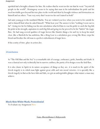 Assignment
53
upwhich had a brought a disaster for him. He realises that he went too far out that he went " beyond all
people in the world". Hemingway seems to be saying that man in his individualism his pride and his
need inevitable goes beyond his true place in the world and their by brought violence and destruction on
himself and on others. "I am very sorry that I went too far out I ruined us both"
Sad saint young go to the mutilated Marlin. You are violated you love when you went to for outside he
said to himself final when he asked himself. "What beat you? The answer io fars "nothing I went out to
far". Going too far for fishing was his mis calculation what led him to was his pride to catch the big fish
his pride in his strength, aspiration to catch big fish and going too far proved to be his "hubris" the tragic
flaw. He had sung several qualities of tragic heroes like Hamlet things a lot and try to keep his mind
clear ,like a Macbeth he has ambition, like a King Lear is a calculation goes wrong like Bruce steps his
friend and brother the old man is a perfect embodiment of tragic hero.
It has a unity of time ,place in action also.
2Conclusion
So "The Old Man and the Sea" is a remarkable tale of courage, endurance, pride, humility and death. It
was a classical not only technically but in narrow confines; the purity of its design evens the fatal flaw.
It is also classic in Spirit in its nature acceptance of things as they are. it is much in the spirit of the
Greek tragedy is in which man fight against great odds and win moral victories. it is specially like a
Greek tragedy in that as the hero fails and fails, we got an unforgettable glimpse what stature a man may
achieve.
Black Skin White Mask, Postcolonial
To Evaluate my Assignment Here
Name:-Bhavneshkumar S Mahyavanshi
 