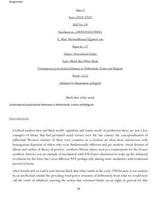 Assignment
54
Sem:-3
Year:-(2018-2020)
Roll No:-04
Enrolment no:-2069108420190025
E_Mail:-bhavneshkumar5@gmail.com
Paper no:-11
Subject:-Postcolonial Studies
Topic:-Black Skin White Mask,
Contemporary postcolonial dilemmas in Netherlands, France and Belgium
Words:-1525
Submitted to Department of English
Black skin white mask
Contemporary postcolonial dilemmas in Netherlands, France and Belgium
Introduction
Civilized modern first and third world: capitalism and Asiatic mode of production there are just a few
examples of binary that had permated social science over the last century the conceptualization of
influential Western scholars of their own countries as a modern ad often been interwoven with
homogenous depiction of others who wear fundamentally different and pre-modern. Social division of
labour and outline of theory of practice. northern African where used as a counterpoint for the former
northern America was an example of mechanical solid 838 France abandoned in wake up the industrial
revolution for the letter they wear different NTT perhaps only sharing some similarities with traditional
present in bearn.
when friends and on road is now famous black skin white marks in the early 1950 because it was written
by an intellectual outside the prevailing wind power structure of deliberately from what we would now
call the oxide of subaltern rejecting the notion that colonized blacks on on rights in general for that
 