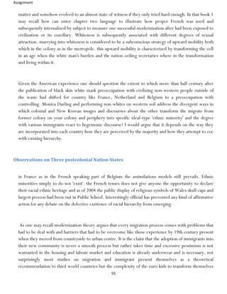 Assignment
55
matter and somehow evolved to an almost state of witness if they only tried hard enough. In that book 1
may recall how can enter chapter two language to illustrate how proper French was used and
subsequently internalized by subject to measure one successful modernization after had been exposed to
civilization or its corollary. Whiteness is subsequently associated with different degrees of sexual
attraction. marrying into whiteness is considered to be a subconscious strategy of upward mobility both
which in the colony as in the metropole. this upward mobility is characterized by transforming the cell
in an age when the white man's burden and the nation ceiling secretaries where in the transformation
and living within it.
Given the American experience one should question the extent to which more than half century after
the publication of black skin white mask preoccupation with civilizing non-western people outside of
the waste had shifted for country like France, Netherland and Belgium to a preoccupation with
controlling. Monica Darling and performing non-whites on western soil address the divergent ways in
which colonial and New Korean images and discourses about the other transform the migrate from
former colony on your colony and periphery into specific ideal-type 'ethnic minority' and the degree
with various immigrants react to hegemonic discourse? I would argue that it depends on the way they
are incorporated into each country how they are perceived by the majority and how they attempt to coc
with existing hierarchy.
Observations on Three postcolonial Nation-States
in France as in the French speaking part of Belgium the assimilations models still prevails. Ethnic
minorities simply to do not 'exist'. the French tenses does not give anyone the opportunity to declare
their racial ethnic heritage and as of 2004 the public display of religious symbols of Wales skull caps and
largest process had been out in Public School. Interestingly official has prevented any kind of affirmative
action for any debate on the defective existence of racial hierarchy from emerging.
As one may recall modernization theory argues that every migration process comes with problems that
had to be deal with and barriers that had to be overcome like those experience by 19th century present
when they moved from countryside to urban centre. It is the claim that the adoption of immigrants into
their new community is never a smooth process but rather takes time and excessive pessimism is not
warranted in the housing and labour market and education is already underwear and is necessary. not
surprisingly most studies on migration and immigrant present themselves as a theoretical
recommendation to third world countries but the complexity of the euro kids to transform themselves
 