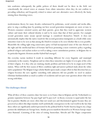 Assignment
56
into academics subsequently the public policies of them should not be there in the field. not
coincidentally the critical voices at emanate from ethnic minorities when they do not confirm to
prevailing orthodoxy and frequently related to minor and cure alternative races effectively the laxity
missing those dissenting voices.
modernization theory for many decades embarrassed by politicians, social scientist and media alike,
price to sing a soothing June by pointing out how second generation immigrants are more at tune to
Western consumer oriented society and their parents. given that they tend to appreciate western
culture and music their cultural identity is said to be more than that of their parents. For example
second generation name means special marriage is considered themselves 'Dutch'. it does not
automatically implies that the native touch for this second generation immigrants as a death while some
minorities want to be seen as that among the Dutch it remains to be seen whether this is even possible.
Meanwhile the rolling right wing conservative party vvd had incorporated some of the rate rhetoric of
the right and the intellectual hires of Fortune had been promoting a more restrictive policy regarding
political refugees and asylum seekers as well as taking a more assimilations position. in Belgium due to
its particular linguistic divisions another hybrid had emerged.
this everyday racism incident li result in something different for every linguistic and municipal
community in the country. Paraphrase and on when these minorities are higher it is in spite of the color
of their religion. It is they who are studying classify problem and believed to be in origin need of Rio
station. When will the first season of Moro condition right and answer political study about the white
native population? The Belgian Congo scholar Bambi opens made a major effort in that direction but as a
religion becomes the new signifier something with unknown did not possible we need to analyse
Christian fundamentalism as much as author of secularism and not just erase question about what went
wrong with Islam.
The challenges Ahead
What all three of these countries share but more so in France than in Belgium and the Netherlands is a
genuine separation between 'lay pays legal' and 'le pays reel'. in theory everyone is equal under the law
but in practice Muslim are more often than not racial eyes and discriminated against because they are
perceived as others this ships translate itself symbolically consequences in the real world in the fact that
these others are significantly underrepresented in the political field in North America largest city a large
portion the inhabitants are foreign born. Similar process manifests themselves in Western Europe major
cities Ramstad. Consisting of the cities of rotting Amsterdam. Utrecht and The Hague compromise
 