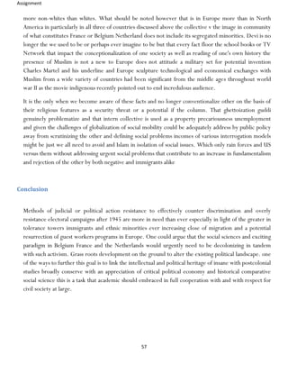 Assignment
57
more non-whites than whites. What should be noted however that is in Europe more than in North
America in particularly in all three of countries discussed above the collective v the image in community
of what constitutes France or Belgium Netherland does not include its segregated minorities. Devi is no
longer the we used to be or perhaps ever imagine to be but that every fact floor the school books or TV
Network that impact the conceptionalization of one society as well as reading of one's own history the
presence of Muslim is not a new to Europe does not attitude a military set for potential invention
Charles Martel and his underline and Europe sculpture technological and economical exchanges with
Muslim from a wide variety of countries had been significant from the middle ages throughout world
war II as the movie indigenous recently pointed out to end incredulous audience.
It is the only when we become aware of these facts and no longer conventionalize other on the basis of
their religious features as a security threat or a potential if the column. That ghettoization guddi
genuinely problematize and that intern collective is used as a property precariousness unemployment
and given the challenges of globalization of social mobility could be adequately address by public policy
away from scrutinizing the other and defining social problems incomes of various interrogation models
might be just we all need to avoid and Islam in isolation of social issues. Which only rain forces and US
versus them without addressing urgent social problems that contribute to an increase in fundamentalism
and rejection of the other by both negative and immigrants alike
Conclusion
Methods of judicial or political action resistance to effectively counter discrimination and overly
resistance electoral campaigns after 1945 are more in need than ever especially in light of the greater in
tolerance towers immigrants and ethnic minorities ever increasing close of migration and a potential
resurrection of guest workers programs in Europe. One could argue that the social sciences and exciting
paradigm in Belgium France and the Netherlands would urgently need to be decolonizing in tandem
with such activism. Grass roots development on the ground to alter the existing political landscape. one
of the ways to further this goal is to link the intellectual and political heritage of insane with postcolonial
studies broadly conserve with an appreciation of critical political economy and historical comparative
social science this is a task that academic should embraced in full cooperation with and with respect for
civil society at large.
 