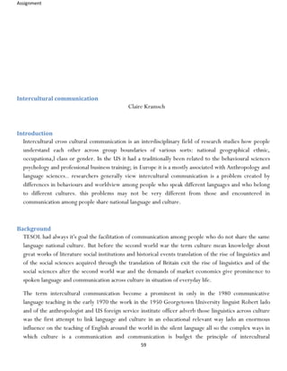 Assignment
59
Intercultural communication
Claire Kramsch
Introduction
Intercultural cross cultural communication is an interdisciplinary field of research studies how people
understand each other across group boundaries of various sorts: national geographical ethnic,
occupationa,l class or gender. In the US it had a traditionally been related to the behavioural sciences
psychology and professional business training; in Europe it is a mostly associated with Anthropology and
language sciences.. researchers generally view intercultural communication is a problem created by
differences in behaviours and worldview among people who speak different languages and who belong
to different cultures. this problems may not be very different from those and encountered in
communication among people share national language and culture.
Background
TESOL had always it's goal the facilitation of communication among people who do not share the same
language national culture. But before the second world war the term culture mean knowledge about
great works of literature social institutions and historical events translation of the rise of linguistics and
of the social sciences acquired through the translation of Britain exit the rise of linguistics and of the
social sciences after the second world war and the demands of market economics give prominence to
spoken language and communication across culture in situation of everyday life.
The term intercultural communication become a prominent in only in the 1980 communicative
language teaching in the early 1970 the work in the 1950 Georgetown University linguist Robert lado
and of the anthropologist and US foreign service institute officer adverb those linguistics across culture
was the first attempt to link language and culture in an educational relevant way lado an enormous
influence on the teaching of English around the world in the silent language all so the complex ways in
which culture is a communication and communication is budget the principle of intercultural
 