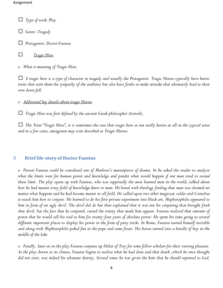 Assignment
6
Type of work: Play
Genre: Tragedy
Protagonist: Doctor Faustus
Tragic Hero
o What is meaning of Tragic Hero
A tragic hero is a type of character in tragedy and usually the Protagonist. Tragic Heroes typically have heroic
traits that earn them the sympathy of the audience but also have faults or make mistake that ultimately lead to their
own down fall.
o Additional key details about tragic Heroes
Tragic Hero was first defined by the ancient Greek philosopher Aristotle.
The Term “Tragic Hero”, it is sometimes the case that tragic hero as not really heroes at all in the typical sense
and in a few cases, antagonist may even described as Tragic Heroes.
Brief life-story of Doctor Faustus
o Doctor Faustus could be considered one of Marlowe’s masterpieces of drama. In he asked the reader to analyze
what the limits were for human power and knowledge and ponder what would happen if one man tried to exceed
those limit. The play opens up with Faustus, who was supposedly the most learned man in the world, talked about
how he had master every field of knowledge knew to man. He bored with theology finding that man was doomed no
matter what happens and he had become master in all field. He called upon two other magician valdes and Cornelius
to teach him how to conjure. He learned to do his first private experiment into black art, Mephistophilis appeared to
him in form of an ugly devil. The devil did do but then explained that it was not his conjuring that brought forth
that devil, but the fact that he conjured, cursed the trinity that made him appear. Faustus realized that amount of
power that he would sell his soul to him for twenty-four years of absolute power. He spent his time going to several
different important places to display his power in the form of petty tricks. In Rome, Faustus turned himself invisible
and along with Mephistophilis poked fun at the pope and some friars. His horses turned into a bundle of hay in the
middle of the lake
o Finally, later on in the play Faustus conjures up Helen of Troy for some fellow scholars for their viewing pleasure.
As the play drawn to its climax, Faustus begins to realize what he had done and that death ,which he once thought
did not exist, was indeed his ultimate destiny. Several times he was given the hint that he should repented to God.
 