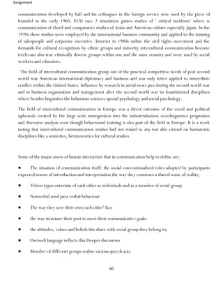 Assignment
60
communication developed by hall and his colleagues in the foreign service wire used by the piece of
founded in the early 1960. ECU race 2 simulation games studies of ' critical incidents' where is
communication of chord and comparative studies of Asian and American culture especially Japan. In the
1970s these studies were employed by the international business community and applied to the training
of salespeople and corporate executive. Internet in 1980s online the civil rights movement and the
demands for cultural recognition by ethnic groups and minority intercultural communication become
irrelevant also true ethnically diverse groups within one and the same country and were used by social
workers and educators.
The field of intercultural communication group out of the practical competitive needs of post second
world war American international diplomacy and business and was only letter applied to interethnic
conflict within the United States. Influence by research in aerial news pics during the second world war
and in business organisation and management after the second world war its foundational disciplines
where besides linguistics the behaviour sciences special psychology and social psychology.
The field of intercultural communication in Europe was a direct outcome of the social and political
upheavals created by the large scale immigration into the industrialisation sociolinguistics pragmatics
and discourse analysis even though behavioural training is also part of the field in Europe. It is a work
noting that intercultural communication studies had not round to any not able extend on humanistic
disciplines like a semiotics, hermeneutics for cultural studies.
Some of the major assets of human interaction that in communication help to define are:
● The situation of communication itself: the social conventionalized roles adopted by participants
expected norms of introduction and interpretation the way they construct a shared sense of reality;
● Videos types entertain of each other as individuals and as a member of social group
● Nonverbal send para verbal behaviour
● The way they save their own each other' face
● the way structure their post to meet their communicative goals.
● the attitudes, values and beliefs this share with social group they belong to;
● Dwivedi language reflects this Deeper discourses
● Member of different groups realise various speech acts.
 