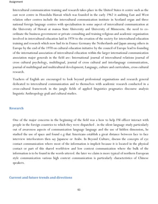 Assignment
61
Intercultural communication training and research takes place in the United States it centre such as the
east west centre in Honolulu Hawaii which was founded in the early 1962 it auditing East and West
relation other centres include the intercultural communication institute in Scotland organ and three
national foreign language centres with specialisation in some aspect of intercultural communication at
the University of Hawaii at manoa State University and University of Minnesota. the need to co-
ordinate the business government or private consulting and training religious and academic organisation
involved in intercultural education laid in 1974 to the creation of the society for intercultural education
training and research which now had its in France Germany the Netherlands and Japan among others in
Europe by the end of the 1970 on cultural education initiative by the council of Europe lead to founding
of the international association of intercultural education within the larger international communication
association major generals in the field are: International journal of intercultural relations journal of
cross cultural psychology, multilingual, journal of cross cultural and interlanguage communication,
journal of multilingual and multicultural development; Language, culture and curriculum, cross cultural
research.
Teachers of English are encouraged to look beyond professional organisations and research general
dedicated to intercultural communication and to themselves with academic research conducted in a
cross-cultural framework in the jungle fields of applied linguistics pragmatics discourse analysis
linguistic Anthropology grafi and cultural studies.
Research
One of the major concerns in the beginning of the field was a how to help FSI officer interact with
people in the foreign countries to which they were dispatched . in the silent language study particularly
out of awareness aspects of communication language language and the use of hidden dimension, he
studied the use of space and found e.g that Americans establish a great distance between face to face
interview interlocutors then say Japanese or Arabs. In Beyond Culture, discuss the concepts of eye
contact communication where most of the information is implicit because it is located in the physical
contact or part of this shared worldview and low context communication where the bulk of the
information is to be found in the words uttered. the later we claim is more typical of northern European
style communication various high context communication is particularly characteristics of Chinese
speakers.
Current and future trends and directions
 