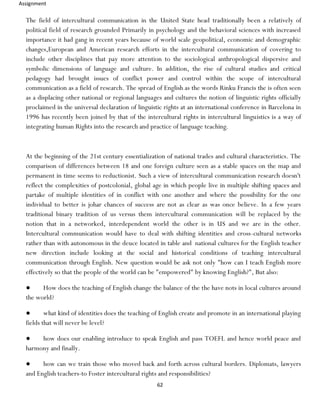 Assignment
62
The field of intercultural communication in the United State head traditionally been a relatively of
political field of research grounded Primarily in psychology and the behavioral sciences with increased
importance it had gang in recent years because of world scale geopolitical, economic and demographic
changes,European and American research efforts in the intercultural communication of covering to
include other disciplines that pay more attention to the sociological anthropological dispersive and
symbolic dimensions of language and culture. In addition, the rise of cultural studies and critical
pedagogy had brought issues of conflict power and control within the scope of intercultural
communication as a field of research. The spread of English as the words Rinku Francis the is often seen
as a displacing other national or regional languages and cultures the notion of linguistic rights officially
proclaimed in the universal declaration of linguistic rights at an international conference in Barcelona in
1996 has recently been joined by that of the intercultural rights in intercultural linguistics is a way of
integrating human Rights into the research and practice of language teaching.
At the beginning of the 21st century essentialization of national trades and cultural characteristics. The
comparison of differences between 18 and one foreign culture seen as a stable spaces on the map and
permanent in time seems to reductionist. Such a view of intercultural communication research doesn't
reflect the complexities of postcolonial, global age in which people live in multiple shifting spaces and
partake of multiple identities of in conflict with one another and where the possibility for the one
individual to better is johar chances of success are not as clear as was once believe. In a few years
traditional binary tradition of us versus them intercultural communication will be replaced by the
notion that in a networked, interdependent world the other is in US and we are in the other.
Intercultural communication would have to deal with shifting identities and cross-cultural networks
rather than with autonomous in the deuce located in table and national cultures for the English teacher
new direction include looking at the social and historical conditions of teaching intercultural
communication through English. New question would be ask not only "how can I teach English more
effectively so that the people of the world can be "empowered" by knowing English?", But also:
● How does the teaching of English change the balance of the the have nots in local cultures around
the world?
● what kind of identities does the teaching of English create and promote in an international playing
fields that will never be level?
● how does our enabling introduce to speak English and pass TOEFL and hence world peace and
harmony and finally.
● how can we train those who moved back and forth across cultural borders. Diplomats, lawyers
and English teachers-to Foster intercultural rights and responsibilities?
 