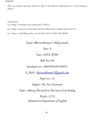 Assignment
63
There are moment questions which the field of intercultural communication is a only starting to
address.
Works Cited
n.d. <https://benjamins.com/catalog/aila.27.02kra>.
n.d. <http://unt.unice.fr/uoh/learn_teach_FL/affiche_theorie.php?id_theoricien=55>.
n.d. <https://onlinelibrary.wiley.com/doi/abs/10.1111/1467-9481.00188>.
Name:-Bhavneshkumar S Mahyavanshi
Sem:-4
Year:-(2018-2020)
Roll No:-04
Enrolment no:-2069108420190025
E_Mail:- bhavneshkumar5@gmail.com
Paper no:-13
Subject:-The New Literature
Topic:- Memory Revisited in The Sense of an Ending
Words:-1273
Submitted to Department of English
 