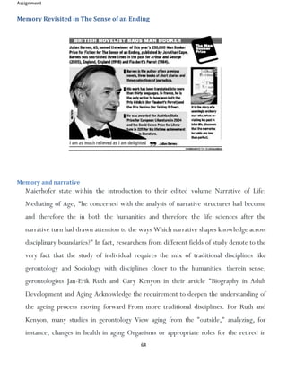 Assignment
64
Memory Revisited in The Sense of an Ending
Memory and narrative
Maierhofer state within the introduction to their edited volume Narrative of Life:
Mediating of Age, "he concerned with the analysis of narrative structures had become
and therefore the in both the humanities and therefore the life sciences after the
narrative turn had drawn attention to the ways Which narrative shapes knowledge across
disciplinary boundaries?" In fact, researchers from different fields of study denote to the
very fact that the study of individual requires the mix of traditional disciplines like
gerontology and Sociology with disciplines closer to the humanities. therein sense,
gerontologists Jan-Erik Ruth and Gary Kenyon in their article "Biography in Adult
Development and Aging Acknowledge the requirement to deepen the understanding of
the ageing process moving forward From more traditional disciplines. For Ruth and
Kenyon, many studies in gerontology View aging from the "outside," analyzing, for
instance, changes in health in aging Organisms or appropriate roles for the retired in
 