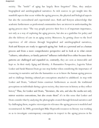 Assignment
65
society. The "inside" of aging has largely Been forgotten" Thus, they analyze
biographical and autobiographical narratives As rich sources to get insight into the
manifold aspects that occur within the ageing process, the physical and biological aspects
but also the sociocultural and experiential oncs. Ruth and Kenyon acknowledge that
academic furthermore as professional communities have an interest in understanding the
ageing process since "The way people perceive their lives is of important importance,
not only as a way of exploring the aging process, but also as a guideline for policy and
also the delivery of care in an aging society Moreover, by getting closer to the lived
experience of old citizens through biographical and autobiographical narratives,
Ruth and Kenyon are ready to approach ageing but both as a personal and as a human
process and from a more comprehensive perspective and to look at to what extent
"cultures, subcultures, or family patterns" influence individual lives either because those
patterns are challenged and expanded or, contrarily, they are seen as immovable and
kept so. In their study Aging and Identity. A Humanities Perspective, Lagretta Talent
Lenker and Sarah Munson Deats go one step further when considering the importance of
resourcing to narrative and also the humanities so as to know the human ageing process
and to challenge limiting cultural pre-conceptions attached to adulthood. in step with
Lenker and Deats, "cultural forms construct furthermore as encode the traditional
perceptions on individuals during a given society; they intervene in history as they reflect
history" Thus, for Lenker and Deats, "literature, the arts, and also the media not only
mirror societies conventions, but also create them”. it's in this sense that Lenker and
Deats consider that by analyzing the photographs created through fictional narratives and
by challenging them, negative stereotypes in relevance the ageing process is modeled and
reconstructed. In 2000, gerontologist Mike Hepworth resources to literary was working
so as to investigate contemporary conceptions in respect to the ageing process in his
 