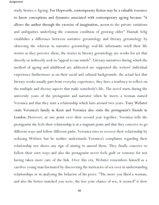 Assignment
66
study Stories o Ageing. For Hepworth, contemporary fiction may be a valuable resource
to know conceptions and dynamics associated with contemporary ageing because "it
allows the author through the exercise of imagination, access to the private variations
and ambiguities underlying the common condition of growing older" Hannah Selig
establishes a difference between narrative gerontology and literary gerontology by
observing the whereas in narrative gerontology real-life informants retell their life
stories as they perceive them, the stories in literary gerontology are works for art that
directly or indirectly seek to “appeal to our minds". Literary narratives during which the
method of ageing and adulthood are addressed are supported the writers' individual
experience furthermore as on their social and cultural backgrounds. the actual fact that
literary works usually part from everyday experience, they have a tendency to reflect on
the multiple and diverse aspects that make somebody's life. The novel starts during the
university years of the protagonist and narrator when he meets a woman named
Veronica and that they start a relationship which lasts around two years. Tony Webster
visits Veronica's family in Kent and Veronica also visits the protagonist's friends in
London. However, at one point over their second year together, Veronica tells the
protagonist she feels their relationship is at a stagnant point and that they conceive to go
different ways and follow different paths. Veronica tries to recover their relationship by
seducing Webster but he neither understands Veronica's complaints regarding their
relationship nor shows any sign of aiming to amend them. They finally conceive to
follow their own ways and also the protagonist never feels guilt or remorse for not
having taken more care of the link. Over this era, Webster remembers himself as a
carefree young man fascinated by discovering the intricacies of sex over in understanding
relationships or in analyzing the behavior of his peers: "The more you liked a woman,
and also the better matched you were, the less your chance of sex, it seemed” it slow
 