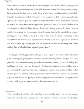 Assignment
67
later, Webster receives a letter from one among his best friends, Adrian, during which
he asks for his permission to travel out with Veronica. within the protagonist's memory,
his reaction at the time was to write down a brief letter to Adrian during which, half-
jokingly, he expressed his lack of interest in Veronica and in their relationship. After this
episode, the narrator goes on together with his life without news from either Veronica
or Adrian until they finish their degrees and primary a part of the novel finishes when
the narrator is informed about Adrian's death. After having graduated, Adrian commits
suicide for no apparent reason, aside from the actual fact that he was of above average
intelligence. Tony Webster in first a part of the story, he keeps pertaining to the
deceitfulness of memory as a replacement discovery in his life: "Again, I had to stress
that this is often my reading now of what happened then or my memory now of my
reading then of what had been happening at the time".
Tony imagined the begging of his old age as a good period in which he has suffers the
pains of biological ageing and he deserved emotional feeling of lived and past life. Tony
gone for Deep revision of young age and realization that memory is remorse feeling that
could emerge at any time over human life. The fact date man entering into old age one is
not automatically freed from the same feelings and emotion that had invited him or her
in their past life. The fact of having memory more free time to review once memory
together with decide full quality of memory might have forced those in old age to come
to terms with negative memories and to absorb remorse and fact.
Conclusion
Tony himself acknowledges the fact that it was actually easier for him to manage
memories when he was a young man as he explains " when you are in your twenties
 