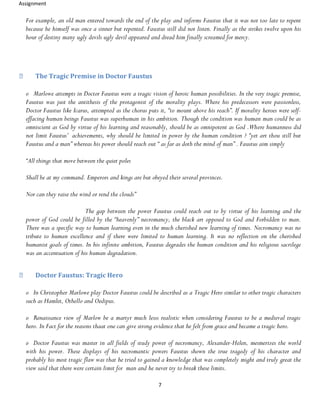 Assignment
7
For example, an old man entered towards the end of the play and informs Faustus that it was not too late to repent
because he himself was once a sinner but repented. Faustus still did not listen. Finally as the strikes twelve upon his
hour of destiny many ugly devils ugly devil appeared and dread him finally screamed for mercy.
The Tragic Premise in Doctor Faustus
o Marlowe attempts in Doctor Faustus were a tragic vision of heroic human possibilities. In the very tragic premise,
Faustus was just the antithesis of the protagonist of the morality plays. Where his predecessors were passionless,
Doctor Faustus like Icarus, attempted as the chorus puts it, “to mount above his reach”. If morality heroes were self-
effacing human beings Faustus was superhuman in his ambition. Though the condition was human man could be as
omniscient as God by virtue of his learning and reasonably, should be as omnipotent as God .Where humanness did
not limit Faustus’ achievements, why should be limited in power by the human condition ? “yet art thou still but
Faustus and a man” whereas his power should reach out “ as far as doth the mind of man” . Faustus aim simply
“All things that move between the quiet poles
Shall be at my command. Emperors and kings are but obeyed their several provinces.
Nor can they raise the wind or rend the clouds”
The gap between the power Faustus could reach out to by virtue of his learning and the
power of God could be filled by the “heavenly” necromancy, the black art opposed to God and Forbidden to man.
There was a specific way to human learning even in the much cherished new learning of times. Necromancy was no
tribute to human excellence and if there were limited to human learning. It was no reflection on the cherished
humanist goals of times. In his infinite ambition, Faustus degrades the human condition and his religious sacrilege
was an accentuation of his human degradation.
Doctor Faustus: Tragic Hero
o In Christopher Marlowe play Doctor Faustus could be described as a Tragic Hero similar to other tragic characters
such as Hamlet, Othello and Oedipus.
o Renaissance view of Marlow be a martyr much lesss realistic when considering Faustus to be a medieval tragic
hero. In Fact for the reasons thaat one can give strong evidence that he felt from grace and became a tragic hero.
o Doctor Faustus was master in all fields of study power of necromancy, Alexander-Helen, mesmerizes the world
with his power. These displays of his necromantic powers Faustus shown the true tragedy of his character and
probably his most tragic flaw was that he tried to gained a knowledge that was completely might and truly great the
view said that there were certain limit for man and he never try to break these limits.
 