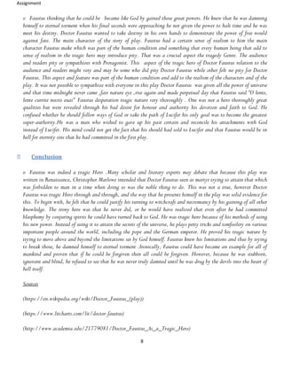 Assignment
8
o Faustus thinking that he could be became like God by gained those great powers. He knew that he was damning
himself to eternal torment when his final seconds were approaching he not given the power to halt time and he was
meet his destiny. Doctor Faustus wanted to take destiny in his own hands to demonstrate the power of free would
against fate. The main character of the story of play. Faustus had a certain sense of realism to him the main
character Faustus make which was part of the human condition and something that every human being that add to
sense of realism in the tragic hero may introduce pity. That was a crucial aspect the tragedy Genre. The audience
and readers pity or sympathizes with Protagonist. This aspect of the tragic hero of Doctor Faustus relation to the
audience and readers might very and may be some who did pity Doctor Faustus while other felt no pity for Doctor
Faustus. This aspect and feature was part of the human condition and add to the realism of the characters and of the
play. It was not possible to sympathize with everyone in this play Doctor Faustus was given all the power of universe
and that time midnight never came ,fair nature eye ,rise again and made perpetual day that Faustus said “O lente,
lente currite noctis euai” Faustus desperation tragic nature very thoroughly . One was not a hero thoroughly great
qualities but were revealed through his bad desire for honour and authority his devotion and faith to God. He
confused whether he should follow ways of God or take the path of Lucifer his only goal was to become the greatest
super-authority.He was a man who wished to gave up his past certain and reconcile his attachments with God
instead of Lucifer. His mind could not get the fact that his should had sold to Lucifer and that Faustus would be in
hell for eternity sins that he had committed in the first play.
Conclusion
o Faustus was indeed a tragic Hero .Many scholar and literary experts may debate that because this play was
written in Renaissance, Christopher Marlowe intended that Doctor Faustus seen as martyr trying to attain that which
was forbidden to man in a time when doing so was the noble thing to do. This was not a true, however Doctor
Faustus was tragic Hero through and through, and the way that he presents himself in the play was solid evidence for
this. To begin with, he felt that he could justify his turning to witchcraft and necromancy by his gaining of all other
knowledge. The irony here was that he never did, or he would have realized that even after he had committed
blasphemy by conjuring spirits he could have turned back to God. He was tragic hero because of his methods of using
his new power. Instead of using it to attain the secrets of the universe, he plays petty tricks and tomfoolery on various
important people around the world, including the pope and the German emperor. He proved his tragic nature by
trying to move above and beyond the limitations set by God himself. Faustus knew his limitations and thus by trying
to break those, he damned himself to eternal torment .Ironically, Faustus could have became an example for all of
mankind and proven that if he could be forgiven then all could be forgiven. However, because he was stubborn,
ignorant and blind, he refused to see that he was never truly damned until he was drug by the devils into the heart of
hell itself.
Sources
(https://en.wikipedia.org/wiki/Doctor_Faustus_(play))
(https://www.litcharts.com/lit/doctor-faustus)
(http://www.academia.edu/21779081/Doctor_Faustus_As_a_Tragic_Hero)
 