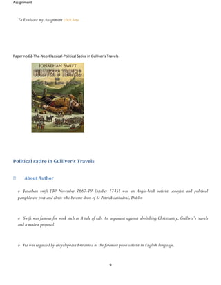 Assignment
9
To Evaluate my Assignment click here
Paper no 02-The-Neo-Classical-Political Satire in Gulliver's Travels
Political satire in Gulliver’s Travels
About Author
o Jonathan swift [30 November 1667-19 October 1745] was an Anglo-Irish satirist ,essayist and political
pamphleteer poet and cleric who become dean of St Patrick cathedral, Dublin
o Swift was famous for work such as A tale of tab, An argument against abolishing Christianity, Gulliver’s travels
and a modest proposal.
o He was regarded by encyclopedia Britannia as the foremost prose satirist in English language.
 