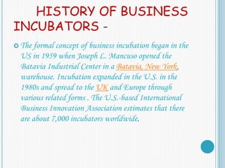 HISTORY OF BUSINESS
INCUBATORS -
 The formal concept of business incubation began in the
US in 1959 when Joseph L. Mancuso opened the
Batavia Industrial Center in a Batavia, New York,
warehouse. Incubation expanded in the U.S. in the
1980s and spread to the UK and Europe through
various related forms . The U.S.-based International
Business Innovation Association estimates that there
are about 7,000 incubators worldwide.
 