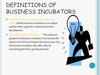 DEFINITIONS OF
BUSINESS INCUBATORS
 The National Business Incubation Association
(NBIA) defines business incubators as a catalyst
tool for either regional ornational economic
development.
 According to Allen and Rahman, “The universal
purpose of a business incubator is toincrease the
chances of a firm surviving its formative years, but
the business incubator also adds value by
maximizing the firms’ growth potential
 