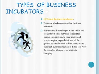 TYPES OF BUSINESS
INCUBATORS -
 (i) Virtual Business Incubators:
 These are also known as online business
incubators.
 Business incubators began in the 1950s and
took off in the late 1990s as support for
startup companies who need advice and
venture capital to get their ideas off the
ground. As the dot-com bubble burst, many
high-tech business incubators did so too. Now
the model of a business incubator is
changing.
 