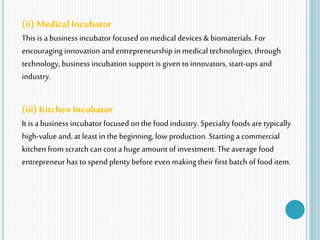 (ii) Medical Incubator
This is a business incubator focused onmedical devices & biomaterials. For
encouraging innovation and entrepreneurship in medical technologies, through
technology, business incubation support is giventoinnovators, start-ups and
industry.
(iii) Kitchen Incubator
It is a business incubator focused onthe food industry. Specialty foods aretypically
high-value and, at least in the beginning, low production. Starting a commercial
kitchen from scratch can cost a huge amount of investment. Theaverage food
entrepreneur has to spend plenty before even making their first batch of food item.
 