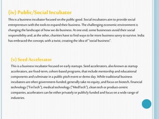 (iv) Public/SocialIncubator
This isabusiness incubatorfocusedonthe publicgood.Socialincubatorsaimto providesocial
entrepreneurswiththe toolstoexpandtheir business.Thechallenging economic environment is
changing thelandscapeofhowwedo business.Atone end, somebusinessesavoidtheir social
responsibilityand,atthe other,charitieshavetofindwaystobemorebusinesssavvy tosurvive. India
hasembracedthe concept,with atwist,creatingthe idea of“socialbusiness”.
(v)Seed Accelerator
This isabusiness incubatorfocusedonearlystartups.Seedaccelerators,alsoknownas startup
accelerators,arefixed-term,cohort-basedprograms,thatincludementorshipandeducational
componentsandculminate in apublic pitchevent ordemo day.Whiletraditionalbusiness
incubatorsareoftengovernment-funded,generally takenoequity,andfocusonbiotech,financial
technology(“FinTech”), medical technology(“MedTech”), clean tech orproduct-centric
companies,acceleratorscanbeeitherprivatelyorpubliclyfundedandfocusona wide rangeof
industries.
 