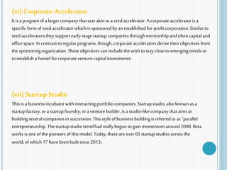 (vi) Corporate Accelerator
It is aprogramofalargercompanythatactsakintoa seedaccelerator.A corporateacceleratoris a
specific formofseed acceleratorwhich is sponsoredbyan establishedfor-profitcorporation.Similar to
seedacceleratorstheysupportearly-stagestartupcompaniesthroughmentorshipandoftencapitaland
officespace.In contrasttoregularprograms,though,corporateacceleratorsderive theirobjectives from
the sponsoringorganization.Theseobjectives caninclude thewish tostaycloseto emerging trendsor
toestablisha funnelforcorporateventurecapitalinvestments
(vii) Startup Studio
This isabusiness incubatorwithinteractingportfoliocompanies.Startupstudio,alsoknownas a
startupfactory,orastartupfoundry,ora venturebuilder,is astudio-likecompanythataimsat
building several companiesin succession. Thisstyle ofbusiness building isreferredtoas “parallel
entrepreneurship.Thestartupstudiotrendhadreally begun togain momentumaround2008. Beta
worksis oneof thepioneersofthis model. Today,thereareover 65startupstudiosacrossthe
world,ofwhich 17havebeen built since2013.
 