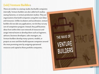 (viii) Venture Builder:
Thesearesimilar to a startup studio, but builds companies
internally.Venture-builders arealso called tech studios,
startup factories, orventureproduction studios: Theyare
organizations that build companies using theirown ideas
and resources. Unlikeincubators and accelerators, venture
builders do not take anyapplications, nor do they runany
sort of competitive program. Instead, they pull business
ideas fromwithin their own networkof resources and
assign internal teams to develop them suchas Engineers,
advisors, business developers, sales managers, etc.
Venturebuilders develop manysystems, models, or
projects at once and then build separate companies around
the most promising onesby assigning operational
resources andcapital to those portfolio companies.
 