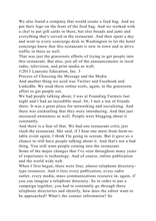 We also found a company that would create a feed bag. And we
put their logo on the front of the feed bag. And we worked with
a chef to put gift cards in there, but also breads and jams and
everything that's served in the restaurant. And then spent a day
and went to every concierge desk in Washington to let the hotel
concierge know that this restaurant is new in town and to drive
traffic in there as well.
That was just the grassroots efforts of trying to get people into
this restaurant. But also, just all of the announcements in local
radio, television, and print media as well.
©2013 Laureate Education, Inc. 3
Process of Choosing the Message and the Media
And another thing we used was Twitter and Facebook and
LinkedIn. We used those online tools, again, in the grassroots
effort to get people out.
We had people talking about, I was at Founding Farmers last
night and I had an incredible meal. Or, I met a ton of friends
there. It was a great place for networking and socializing. And
there was cocktailing that they were introducing. And that just
increased awareness as well. People were blogging about it
constantly.
And there is a fear of that. We had one restaurant critic just
slash the restaurant. She said, if I hear one more from farm-to-
table event again, I think I'm going to scream. But it gave us a
chance to still have people talking about it. And that's not a bad
thing. You still want people coming into the restaurant.
Some of the major changes that I've seen throughout many years
of experience is technology. And of course, online publication
and the world wide web.
When I first began, there were four, almost telephone directory-
type resources. And it lists every publication, every radio
outlet, every media, mass communications resource in, again, if
you can imagine a telephone directory. So in order to put a
campaign together, you had to constantly go through these
telephone directories and identify, how does the editor want to
be approached? What's the contact information? So
 