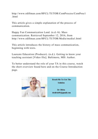 http://www.rdillman.com/HFCL/TUTOR/ComProcess/ComProc1
.html
This article gives a simple explanation of the process of
communication.
Happy Fun Communication Land. (n.d.-b). Mass
communication. Retrieved September 12, 2016, from
http://www.rdillman.com/HFCL/TUTOR/Media/media1.html
This article introduces the history of mass communication,
beginning with texts.
Laureate Education (Producer). (n.d.). Getting to know your
teaching assistant [Video file]. Baltimore, MD: Author.
To better understand the role of your TA in this course, watch
the short overview found here and on the Course Introduction
page.
 