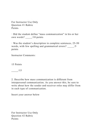 For Instructor Use Only
Question #1 Rubric
Points
· Did the student define “mass communication” in his or her
own words? _____/10 points
· Was the student’s description in complete sentences, 25-50
words, with few spelling and grammatical errors? _____/5
points
Instructor Comments:
15 Points
_____/15
2. Describe how mass communication is different from
interpersonal communication. As you answer this, be sure to
write about how the sender and receiver roles may differ from
in each type of communication.
Insert your answer below
For Instructor Use Only
Question #2 Rubric
Points
 