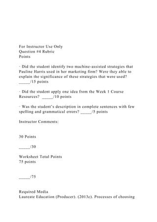 For Instructor Use Only
Question #4 Rubric
Points
· Did the student identify two machine-assisted strategies that
Pauline Harris used in her marketing firm? Were they able to
explain the significance of these strategies that were used?
_____/15 points
· Did the student apply one idea from the Week 1 Course
Resources? _____/10 points
· Was the student’s description in complete sentences with few
spelling and grammatical errors? _____/5 points
Instructor Comments:
30 Points
_____/30
Worksheet Total Points
75 points
_____/75
Required Media
Laureate Education (Producer). (2013c). Processes of choosing
 