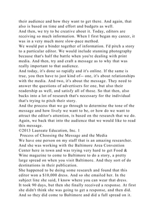 their audience and how they want to get there. And again, that
also is based on time and effort and budgets as well.
And then, we try to be creative about it. Today, editors are
receiving so much information. When I first began my career, it
was in a very much more slow-pace method.
We would put a binder together of information. I'd pitch a story
to a particular editor. We would include stunning photography
because that's half the battle when you're dealing with print
media. And then, try and craft a message as to why that was
really important to that audience.
And today, it's done so rapidly and it's online. If the same is
true, you then have to just kind of-- one, it's about relationships
with the media. And two, it's about the message. They need to
answer the questions of advertisers for one, but also their
readership as well, and satisfy all of those. So that then, also
backs into a lot of research that's necessary for the individual
that's trying to pitch their story.
And the process that we go through to determine the tone of the
message and how lively we want to be, or how do we want to
attract the editor's attention, is based on the research that we do.
Again, we back that into the audience that we would like to read
this message.
©2013 Laureate Education, Inc. 1
Process of Choosing the Message and the Media
We have one person on my staff that is an amazing researcher.
And she was working with the Baltimore Area Convention
Center here in town and was trying very hard to get Food &
Wine magazine to come to Baltimore to do a story, a pretty
large spread on when you visit Baltimore. And they sort of do
destinations in their publication.
She happened to be doing some research and found that this
editor won a $10,000 dress. And so she emailed her. In the
subject line she said, I know where you can wear that dress.
It took 90 days, but then she finally received a response. At first
she didn't think she was going to get a response, and then did.
And so they did come to Baltimore and did a full spread on it.
 
