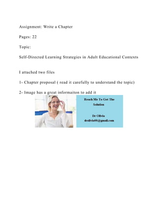 Assignment: Write a Chapter
Pages: 22
Topic:
Self-Directed Learning Strategies in Adult Educational Contexts
I attached two files
1- Chapter proposal ( read it carefully to understand the topic)
2- Image has a great informaiton to add it
 