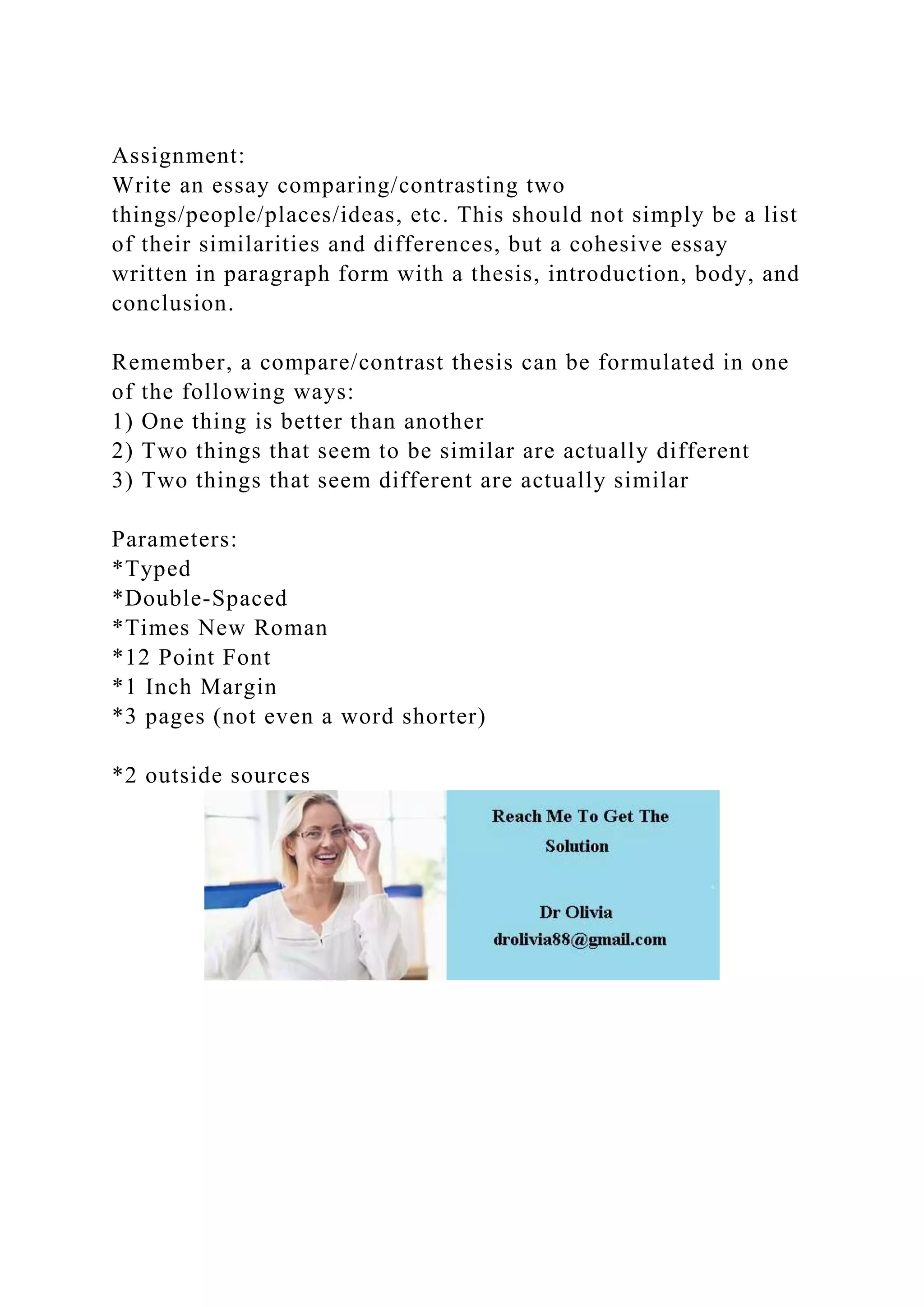 Assignment:
Write an essay comparing/contrasting two
things/people/places/ideas, etc. This should not simply be a list
of their similarities and differences, but a cohesive essay
written in paragraph form with a thesis, introduction, body, and
conclusion.
Remember, a compare/contrast thesis can be formulated in one
of the following ways:
1) One thing is better than another
2) Two things that seem to be similar are actually different
3) Two things that seem different are actually similar
Parameters:
*Typed
*Double-Spaced
*Times New Roman
*12 Point Font
*1 Inch Margin
*3 pages (not even a word shorter)
*2 outside sources
 