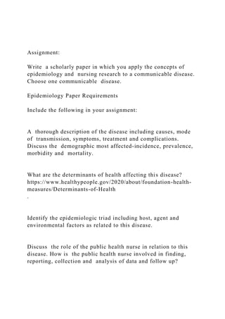 Assignment:
Write a scholarly paper in which you apply the concepts of
epidemiology and nursing research to a communicable disease.
Choose one communicable disease.
Epidemiology Paper Requirements
Include the following in your assignment:
A thorough description of the disease including causes, mode
of transmission, symptoms, treatment and complications.
Discuss the demographic most affected-incidence, prevalence,
morbidity and mortality.
What are the determinants of health affecting this disease?
https://www.healthypeople.gov/2020/about/foundation-health-
measures/Determinants-of-Health
.
Identify the epidemiologic triad including host, agent and
environmental factors as related to this disease.
Discuss the role of the public health nurse in relation to this
disease. How is the public health nurse involved in finding,
reporting, collection and analysis of data and follow up?
 