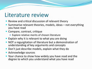 Literature reviewReview and critical discussion of relevant theorySummarise relevant theories, models, ideas – not everything you have readCompare, contrast, critiqueExplore relative merits of chosen literatureExplain why it is relevant to what you are doingNOT a regurgitation of literature but a demonstration of understanding of key arguments and conceptsDon’t just describe models, explain what they doAcknowledge sourcesYour chance to show how widely you have read and the degree to which you understand what you have read