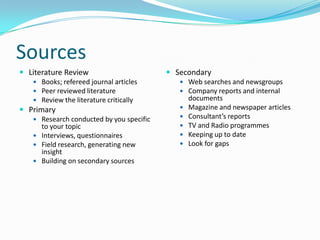 SourcesLiterature ReviewBooks; refereed journal articlesPeer reviewed literatureReview the literature criticallyPrimaryResearch conducted by you specific to your topicInterviews, questionnairesField research, generating new insightBuilding on secondary sourcesSecondaryWeb searches and newsgroupsCompany reports and internal documentsMagazine and newspaper articlesConsultant’s reportsTV and Radio programmesKeeping up to dateLook for gaps