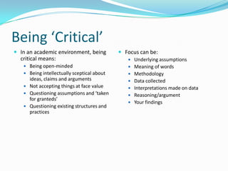 Being ‘Critical’In an academic environment, being critical means:Being open-mindedBeing intellectually sceptical about ideas, claims and argumentsNot accepting things at face valueQuestioning assumptions and ‘taken for granteds’Questioning existing structures and practicesFocus can be:Underlying assumptionsMeaning of wordsMethodologyData collectedInterpretations made on dataReasoning/argumentYour findings