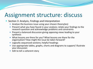 Assignment structure: discussSection 3: Analysis, Findings and InterpretationAnalyse the business issue using your chosen theory(ies)Present what you have found in your analysis; relate your findings to the research question and acknowledge problems and constraintsPresent a balanced discussion giving opposing views leading to your synthesisWhat lessons are there for you? What lessons are there for the organisation? How might the issue be taken forward?Logically sequenced sections; helpful headingsUse appropriate tables, graphs, charts and diagrams to support/ illustrate your discussionEdit to tell a coherent story