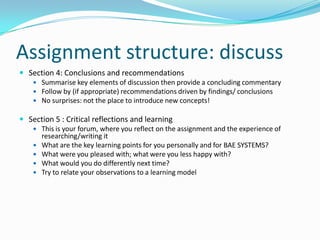 Assignment structure: discussSection 4: Conclusions and recommendationsSummarise key elements of discussion then provide a concluding commentaryFollow by (if appropriate) recommendations driven by findings/ conclusionsNo surprises: not the place to introduce new concepts!Section 5 : Critical reflections and learningThis is your forum, where you reflect on the assignment and the experience of researching/writing itWhat are the key learning points for you personally and for BAE SYSTEMS?What were you pleased with; what were you less happy with?What would you do differently next time?Try to relate your observations to a learning model