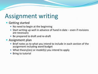 Assignment writingGetting startedNo need to begin at the beginningStart writing up well in advance of hand in date – even if revisions are necessaryBe prepared to draft and re-draftAssignment planBrief notes as to what you intend to include in each section of the assignment including word budgetWhat theory(ies) or model(s) you intend to applyBring to tutorial